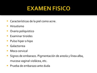 Características de la piel como acne. Hirsutismo Ovario poliquistico Examinar tiroides Pulso hiper o hipo Galactorrea Moco cervical Signos de embarazo. Pigmentación de areola y línea alba, mucosa vaginal violácea, etc. Prueba de embarazo ante duda 