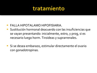 FALLA HIPOTALAMO HIPOFISIARIA. Sustitución hormonal deacuerdo con las insuficiencias que se vayan presentando: inicialmente, estro, y prog, si es necesario luego horm. Tiroideas y suprarrenales. Si se desea embarazo, estimular directamente el ovario con gonadotropinas.  