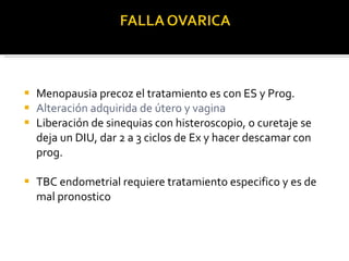 Menopausia precoz el tratamiento es con ES y Prog. Alteración adquirida de útero y vagina Liberación de sinequias con histeroscopio, o curetaje se deja un DIU, dar 2 a 3 ciclos de Ex y hacer descamar con prog. TBC endometrial requiere tratamiento especifico y es de mal pronostico 