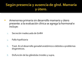 Amenorrea primaria sin desarrollo mamario y útero presente: a la evaluación clínica se agrega la hormonal e incluye: Secreción inadecuada de GnRH Falla hipofisiaria Trast. En el desarrollo gonadal anatómico o debidos a problemas disgeneticos. Disfunción de las glándulas tiroides y supra. 