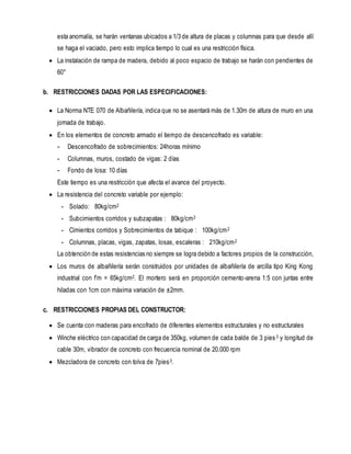 esta anomalía, se harán ventanas ubicados a 1/3 de altura de placas y columnas para que desde allí
se haga el vaciado, pero esto implica tiempo lo cual es una restricción física.
 La instalación de rampa de madera, debido al poco espacio de trabajo se harán con pendientes de
60°
b. RESTRICCIONES DADAS POR LAS ESPECIFICACIONES:
 La Norma NTE 070 de Albañilería, indica que no se asentará más de 1.30m de altura de muro en una
jornada de trabajo.
 En los elementos de concreto armado el tiempo de descencofrado es variable:
- Descencofrado de sobrecimientos: 24horas mínimo
- Columnas, muros, costado de vigas: 2 días
- Fondo de losa: 10 días
Este tiempo es una restricción que afecta el avance del proyecto.
 La resistencia del concreto variable por ejemplo:
- Solado: 80kg/cm2
- Subcimientos corridos y subzapatas : 80kg/cm2
- Cimientos corridos y Sobrecimientos de tabique : 100kg/cm2
- Columnas, placas, vigas, zapatas, losas, escaleras : 210kg/cm2
La obtención de estas resistencias no siempre se logra debido a factores propios de la construcción,
 Los muros de albañilería serán construidos por unidades de albañilería de arcilla tipo King Kong
industrial con f’m = 65kg/cm2. El mortero será en proporción cemento-arena 1:5 con juntas entre
hiladas con 1cm con máxima variación de ±2mm.
c. RESTRICCIONES PROPIAS DEL CONSTRUCTOR:
 Se cuenta con maderas para encofrado de diferentes elementos estructurales y no estructurales
 Winche eléctrico con capacidad de carga de 350kg, volumen de cada balde de 3 pies3 y longitud de
cable 30m, vibrador de concreto con frecuencia nominal de 20.000 rpm
 Mezcladora de concreto con tolva de 7pies3.
 