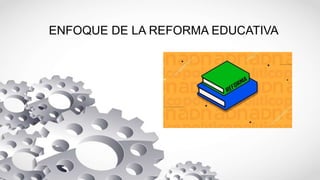 ENFOQUE DE LA REFORMA EDUCATIVA
 