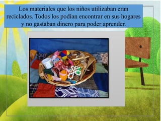 Los materiales que los niños utilizaban eran
reciclados. Todos los podían encontrar en sus hogares
y no gastaban dinero para poder aprender.
 