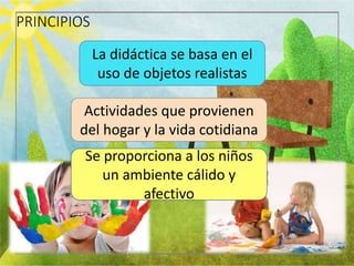 PRINCIPIOS
La didáctica se basa en el
uso de objetos realistas
Actividades que provienen
del hogar y la vida cotidiana
Se proporciona a los niños
un ambiente cálido y
afectivo
 