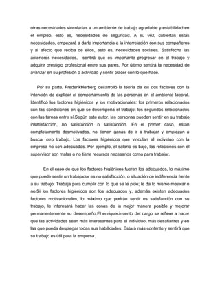 otras necesidades vinculadas a un ambiente de trabajo agradable y estabilidad en
el empleo, esto es, necesidades de seguridad. A su vez, cubiertas estas
necesidades, empezará a darle importancia a la interrelación con sus compañeros
y al afecto que reciba de ellos, esto es, necesidades sociales. Satisfecha las
anteriores necesidades,     sentirá que es importante progresar en el trabajo y
adquirir prestigio profesional entre sus pares. Por último sentirá la necesidad de
avanzar en su profesión o actividad y sentir placer con lo que hace.


   Por su parte, FrederikHerberg desarrolló la teoría de los dos factores con la
intención de explicar el comportamiento de las personas en el ambiente laboral.
Identificó los factores higiénicos y los motivacionales: los primeros relacionados
con las condiciones en que se desempeña el trabajo; los segundos relacionados
con las tareas entre sí.Según este autor, las personas pueden sentir en su trabajo
insatisfacción, no satisfacción o satisfacción. En el primer caso, están
completamente desmotivados, no tienen ganas de ir a trabajar y empiezan a
buscar otro trabajo. Los factores higiénicos que vinculan al individuo con la
empresa no son adecuados. Por ejemplo, el salario es bajo, las relaciones con el
supervisor son malas o no tiene recursos necesarios como para trabajar.


      En el caso de que los factores higiénicos fueran los adecuados, lo máximo
que puede sentir un trabajador es no satisfacción, o situación de indiferencia frente
a su trabajo. Trabaja para cumplir con lo que se le pide; le da lo mismo mejorar o
no.Si los factores higiénicos son los adecuados y, además existen adecuados
factores motivacionales, lo máximo que podrán sentir es satisfacción con su
trabajo, le interesará hacer las cosas de la mejor manera posible y mejorar
permanentemente su desempeño.El enriquecimiento del cargo se refiere a hacer
que las actividades sean más interesantes para el individuo, más desafiantes y en
las que pueda desplegar todas sus habilidades. Estará más contento y sentirá que
su trabajo es útil para la empresa.
 