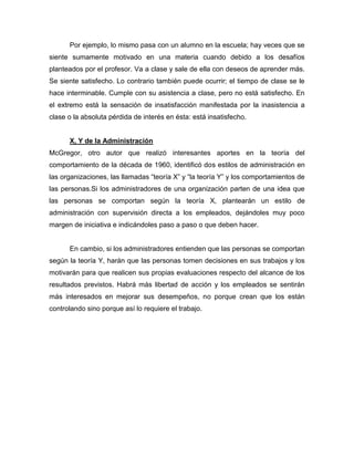 Por ejemplo, lo mismo pasa con un alumno en la escuela; hay veces que se
siente sumamente motivado en una materia cuando debido a los desafíos
planteados por el profesor. Va a clase y sale de ella con deseos de aprender más.
Se siente satisfecho. Lo contrario también puede ocurrir; el tiempo de clase se le
hace interminable. Cumple con su asistencia a clase, pero no está satisfecho. En
el extremo está la sensación de insatisfacción manifestada por la inasistencia a
clase o la absoluta pérdida de interés en ésta: está insatisfecho.


      X, Y de la Administración
McGregor, otro autor que realizó interesantes aportes en la teoría del
comportamiento de la década de 1960, identificó dos estilos de administración en
las organizaciones, las llamadas “teoría X” y “la teoría Y” y los comportamientos de
las personas.Si los administradores de una organización parten de una idea que
las personas se comportan según la teoría X, plantearán un estilo de
administración con supervisión directa a los empleados, dejándoles muy poco
margen de iniciativa e indicándoles paso a paso o que deben hacer.


      En cambio, si los administradores entienden que las personas se comportan
según la teoría Y, harán que las personas tomen decisiones en sus trabajos y los
motivarán para que realicen sus propias evaluaciones respecto del alcance de los
resultados previstos. Habrá más libertad de acción y los empleados se sentirán
más interesados en mejorar sus desempeños, no porque crean que los están
controlando sino porque así lo requiere el trabajo.
 