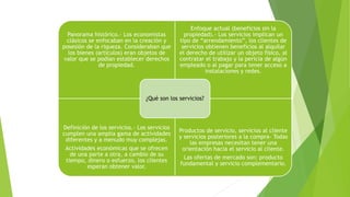 Panorama histórico.- Los economistas
clásicos se enfocaban en la creación y
posesión de la riqueza. Consideraban que
los bienes (artículos) eran objetos de
valor que se podían establecer derechos
de propiedad.
Enfoque actual (beneficios sin la
propiedad).- Los servicios implican un
tipo de “arrendamiento”, los clientes de
servicios obtienen beneficios al alquilar
el derecho de utilizar un objeto físico, al
contratar el trabajo y la pericia de algún
empleado o al pagar para tener acceso a
instalaciones y redes.
Definición de los servicios.- Los servicios
cumplen una amplia gama de actividades
diferentes y a menudo muy complejas.
Actividades económicas que se ofrecen
de una parte a otra, a cambio de su
tiempo, dinero o esfuerzo, los clientes
esperan obtener valor.
Productos de servicio, servicios al cliente
y servicios posteriores a la compra- Todas
las empresas necesitan tener una
orientación hacia el servicio al cliente.
Las ofertas de mercado son: producto
fundamental y servicio complementario.
¿Qué son los servicios?
 