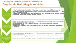 ….conjunto de conceptos y cuerpo de conocimientos?
Los productos de los
servicios no se
pueden inventariar
• Los servicios implican acciones o desempeños que son efímeros por lo que no se pueden registrar en un inventario.
• Si no hay demanda, la capacidad sin utilizar se desperdicia y la empresa pierde la oportunidad de generar valor.
• Cuando la demanda excede a la capacidad, los clientes se desilusionan o es necesario pedirles que esperen para
recibir el servicio posteriormente.
• Se debe encontrar formas de manejar los niveles de demanda para que se ajusten a la capacidad disponible, por medio
de promociones, reservaciones y estrategias de fijación de precios.
Los elementos
intangibles dominan
la creación de valor
• Los procesos, las transacciones a través de internet y la pericia, actitudes del personal de servicio, conforman la mayor
parte del valor de los desempeños de los servicios.
• Los clientes no pueden oler, probar o tocar estos elementos, lo que dificulta la evaluación de importantes
características del servicio.
• La falta de puntos de referencia fáciles provoca que sea más difícil para los clientes distinguir entre los proveedores y
la competencia.
Es difícil visualizar y
comprender los
servicios
• Los servicios “mentalmente intangibles” provoca que el cliente no pueda entender el servicio que recibirá, haciendo así
una idea de compra riesgosa.
• Es más probable que este riesgo lo perciban los clientes primerizos que no han estado expuestos a un tipo particular de
servicio.
• Los usuarios frecuentes tienen la ventaja de las experiencias pasadas, las cuales funcionan como punto de referencia.
 