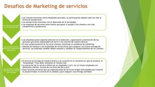 Los clientes participan
en la coproducción
• Los clientes funcionan como empleados parciales, su participación adopta cada vez más la
forma de autoservicio.
• Los autoservicios funcionan con el desarrollo de la tecnología.
• Las empresas de servicios tiene mucho que ganar si ayudan a los clientes a ser más
competitivos y productivos.
Las personas forman
parte de la experiencia
del servicio.
• Las empresas ponen especial atención en la selección, capacitación y motivación de las
personas que serán responsables de servir a los clientes de manera directa.
• El mal comportamiento de los otros clientes constituye un problema de marketing.
• Además de manejar a los empleados de forma eficaz para asegurar una buena entrega de
servicios, las empresas también deben manejar y moldear el comportamiento de los clientes.
Las entradas y salidas
operativas son mucho
más variables
• El servicio se entrega de manera directa y se consume en el momento en que se produce, el
“ensamblaje” final debe realizarse en tiempo real.
• La ejecución de un servicio difiere de un empleado a otro, en un mismo empleado con
diferentes clientes, incluso de una hora del día a otra.
• Estos factores provocan que las organizaciones de servicios tengan dificultades para mejorar
la productividad, el control de la calidad y para asegurar una entrega confiable.
 