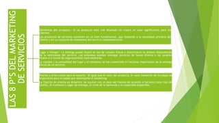 LAS8P’SDELMARKETING
DESERVICIOS
Elementos del producto.- Si un producto está mal diseñado no creará un valor significativo para los
clientes.
Los productos de servicios consisten en un bien fundamental, que responde a la necesidad primaria del
cliente y en un conjunto de elementos del servicio complementario
Lugar y tiempo.- La entrega puede incluir el uso de canales físicos o electrónicos (o ambos) dependiendo
de la naturaleza del servicio. Las empresas pueden entregar servicios de forma directa a los usuarios
finales o a través de organizaciones intermediarias
La rapidez y la comodidad del lugar y el momento se han convertido en factores importantes de la entrega
eficaz de un servicio.
Precios y otros costos para el usuario.- Al igual que el valor del producto, el valor inherente de los pagos es
importante para el papel que desempeña el marketing.
La fijación de precios es dinámica, se ajustan con el paso del tiempo de acuerdo a factores como tipo de
cliente, el momento y lugar de entrega, el nivel de la demanda y la capacidad disponible.
 