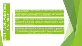 LAS8P’SDELMARKETING
DESERVICIOS
Promoción y educación.- Ningún programa de marketing puede tener éxito sin
comunicaciones efectivas.
Este componente tiene tres papeles fundamentales: proporcionar la información y consejos
necesarios, persuadir a los clientes meta de los méritos de una marca o producto de
servicio en particular y animarlos a actuar en momentos específicos.
Proceso.- La creación y entrega de elementos de productos requiere el diseño y
la implementación de procesos eficaces. Los procesos mal diseñados provocan
una entrega de servicios lenta, burocrática e ineficiente, pérdida de tiempo y
una experiencia decepcionante.
Entorno físico.- La apariencia de los edificios, los jardines, los vehículos, el
mobiliario de interiores, el equipo, los uniformes del personal, los letreros,
los materiales y otras señales visibles ofrecen evidencia tangible de la
calidad del servicio de una empresa.
 