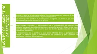 LAS8P’SDELMARKETING
DESERVICIOS
Personal.- A pesar de los avances tecnológicos, muchos servicios siempre requerirán de una
interacción directa entre los clientes y el personal de contacto.
Los clientes pueden contribuir de manera positiva o negativa a la forma en que otros
clientes experimentan los desempeños de servicio.
Productividad y calidad.- El mejoramiento de la productividad es esencial para
cualquier estrategia de reducción de costo, aunque los gerentes deben evitar hacer
recortes inadecuados en los servicios que los clientes puedan resentir (y quizás
también los empleados).
El mejoramiento de la calidad, la cual debe definirse desde la perspectiva del
cliente, es esencial para la diferenciación del producto y para fomentar la
satisfacción y lealtad del consumidor.
 