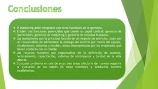  El marketing debe integrarse con otros funciones de la gerencia.
 Existen tres funciones gerenciales que tienen un papel central: gerencia de
operaciones, gerencia de marketing y gerencia de recursos humanos.
 Las operaciones son la principal función de un negocio de servicios, pues son
las responsables de administrar la entrega del servicio por medio del equipo,
instalaciones, sistemas y muchas tareas desempeñadas por los empleados que
tienen contacto con el cliente.
 Los recursos humanos son responsables de la definición de puestos,
reclutamiento, capacitación, sistemas de recompensa y calidad de la vida
laboral.
 Cualquier problema en una de estas tres áreas afectaría de manera negativa
la ejecución de las tareas en otras funciones y produciría clientes
insatisfechos.
 