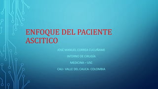 ENFOQUE DEL PACIENTE
ASCITICO
JOSÉ MANUEL CORREA CUCUÑAME
INTERNO DE CIRUGÍA
MEDICINA – USC
CALI- VALLE DEL CAUCA- COLOMBIA
 