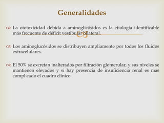 Generalidades
 La ototoxicidad debida a aminoglicósidos es la etiología identificable
más frecuente de déficit vestibular bilateral.



 Los aminoglucósidos se distribuyen ampliamente por todos los fluidos
extracelulares.
 El 50% se excretan inalterados por filtración glomerular, y sus niveles se
mantienen elevados y si hay presencia de insuficiencia renal es mas
complicado el cuadro clínico

 