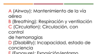 A (Airway): Mantenimiento de la vía
aérea
B (Breathing): Respiración y ventilación
C (Circulation): Circulación, con
control
de hemorragias
D (Disability): Incapacidad, estado de
conciencia
 