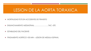LESION DE LA AORTA TORAXICA
 MORTALIDAD 93 % EN ACCIDENTES DE TRANSITO
 ENSANCHAMIENTO MEDIASTINAL ……………………TAC –ETE
 ESTABILIDAD DEL PACIENTE
 PINZAMIENTO AORTICO >30 MIN ---LESION DE MEDULA ESPINAL
 