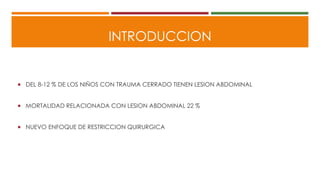 INTRODUCCION
 DEL 8-12 % DE LOS NIÑOS CON TRAUMA CERRADO TIENEN LESION ABDOMINAL
 MORTALIDAD RELACIONADA CON LESION ABDOMINAL 22 %
 NUEVO ENFOQUE DE RESTRICCION QUIRURGICA
 