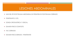 LESIONES ABDOMINALES
 MAS DEL 90 % DE TRAUMA ABDOMINAL EN PEDIATRIA ES POR TRAUMA CERRADO
 PENETRANTE 5-10 %
 SONDA OROGASTRICA Y VESICAL
 EXAMEN FISICO COMPLETO
 TAC CERRADO
 EXAMEN FISICO SERIADO --PENETRANTE
 