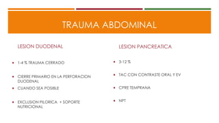 TRAUMA ABDOMINAL
LESION DUODENAL
 1-4 % TRAUMA CERRADO
 CIERRE PRIMARIO EN LA PERFORACION
DUODENAL
 CUANDO SEA POSIBLE
 EXCLUSION PILORICA + SOPORTE
NUTRICIONAL
LESION PANCREATICA
 3-12 %
 TAC CON CONTRASTE ORAL Y EV
 CPRE TEMPRANA
 NPT
 