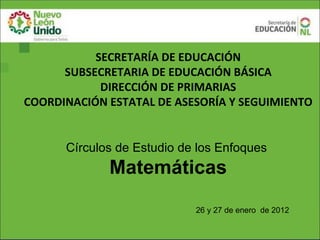 SECRETARÍA DE EDUCACIÓN
      SUBSECRETARIA DE EDUCACIÓN BÁSICA
            DIRECCIÓN DE PRIMARIAS
COORDINACIÓN ESTATAL DE ASESORÍA Y SEGUIMIENTO


      Círculos de Estudio de los Enfoques
             Matemáticas
                            26 y 27 de enero de 2012
 