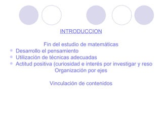 INTRODUCCIÓN Fin del estudio de matemáticas Desarrollo el pensamiento Utilización de técnicas adecuadas Actitud positiva (curiosidad e interés por investigar y resolver problemas, creatividad, flexibilidad de pensamiento, autonomía intelectual, Postura de confianza) Organización por ejes Vinculación de contenidos 