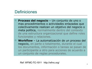 Definiciones
   Proceso del negocio – Un conjunto de uno o
    mas procedimientos o actividades enlazadas que
    colectivamente realizan un objetivo del negocio o
    meta política, normalmente dentro del contexto
    de una estructura organizacional que define roles
    funcionales y relaciones.
   Workflow – La automatización de un proceso del
    negocio, en parte o totalmente, durante el cual
    los documentos, información o tareas se pasan de
    un participante a otro para acciones de acuerdo a
    un conjunto de reglas procedurales.


     Ref: WFMC-TC-1011 http://wfmc.org/                 3
 
