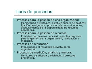 Tipos de procesos
   Procesos para la gestión de una organización:
       Planificación estratégica, establecimiento de políticas,
        fijación de objetivos, provisión de comunicaciones,
        aseguramiento de la disponibilidad de recursos
        necesarios.
   Procesos para la gestión de recursos.
       Provisión de recursos necesarios por los procesos
        para la gestión de la organización, realización y
        medición.
   Procesos de realización.
       Proporcionan el resultado previsto por la
        organización
   Procesos de medición, análisis y mejora.
       Monitoreo de eficacia y eficiencia. Correctiva
        preventiva.
 