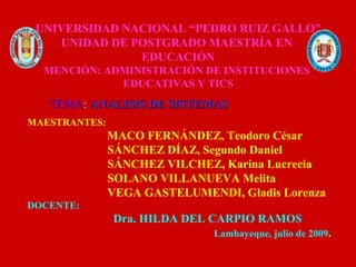 UNIVERSIDAD NACIONAL “PEDRO RUIZ GALLO”
    UNIDAD DE POSTGRADO MAESTRÍA EN
               EDUCACIÓN
  MENCIÓN: ADMINISTRACIÓN DE INSTITUCIONES
             EDUCATIVAS Y TICS
   TEMA: ANALISIS DE SISTEMAS
MAESTRANTES:
               MACO FERNÁNDEZ, Teodoro César
               SÁNCHEZ DÍAZ, Segundo Daniel
               SÁNCHEZ VILCHEZ, Karina Lucrecia
               SOLANO VILLANUEVA Melita
               VEGA GASTELUMENDI, Gladis Lorenza
DOCENTE:
               Dra. HILDA DEL CARPIO RAMOS
                               Lambayeque, julio de 2009.
 