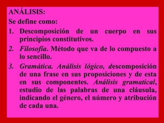 ANÁLISIS:
Se define como:
1. Descomposición de un cuerpo en sus
   principios constitutivos.
2. Filosofía. Método que va de lo compuesto a
   lo sencillo.
3. Gramática. Análisis lógico, descomposición
   de una frase en sus proposiciones y de esta
   en sus componentes. Análisis gramatical,
   estudio de las palabras de una cláusula,
   indicando el género, el número y atribución
   de cada una.
 