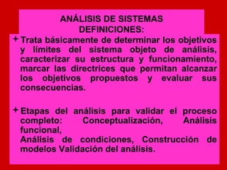 ANÁLISIS DE SISTEMAS
               DEFINICIONES:
Trata básicamente de determinar los objetivos
 y límites del sistema objeto de análisis,
 caracterizar su estructura y funcionamiento,
 marcar las directrices que permitan alcanzar
 los objetivos propuestos y evaluar sus
 consecuencias.

Etapas del análisis para validar el proceso
 completo:     Conceptualización,    Análisis
 funcional,
 Análisis de condiciones, Construcción de
 modelos Validación del análisis.
 