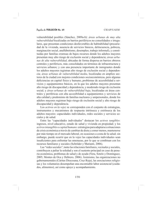 Papeles de POBLACIÓN No. 69 CIEAP/UAEM
170
vulnerabilidad posibles (Sánchez, 2009a-b): áreas urbanas de muy alta
vulnerabilidad localizadas en barrios periféricos no consolidados e irregu-
lares, que presentan condiciones desfavorables de habitabilidad (precarie-
dad de la vivienda, ausencia de servicios básicos, delincuencia, pobreza,
marginación social, analfabetismo, desempleo, trabajo informal), y consti-
tuidas por familias extensas de bajos recursos donde los adultos mayores
presentan muy alto riesgo de exclusión social y dependencia; áreas urba-
nas de alta vulnerabilidad, ubicadas de forma dispersa en barrios obreros
centrales y periféricos, más consolidados en términos de infraestructura y
servicios urbanos; y con una presencia importante de inmigrantes donde
los adultos mayores registran alto riesgo de exclusión social y dependen-
cia; áreas urbanas de vulnerabilidad media, localizadas en amplios sec-
tores de la ciudad con mejores condiciones socioeconómicas, pero algunas
deficiencias en capital físico y humano, problemas de accesibilidad a ser-
vicios y equipamientos básicos, en la que los adultos mayores presentan
alto riesgo de discapacidad y dependencia, y moderado riesgo de exclusión
social; y áreas urbanas de vulnerabilidad baja, localizadas en áreas cen-
trales y periféricas con alta accesibilidad a equipamientos y servicios de
alta calidad y predominio de familias nucleares y unipersonales, donde los
adultos mayores registran bajo riesgo de exclusión social y alto riesgo de
discapacidad y dependencia.
Los activos en la vejez se corresponden con el conjunto de estrategias,
instrumentos y mecanismos de respuesta intrínseca y extrínseca de los
adultos mayores: capacidades individuales, redes sociales y servicios so-
ciales y de salud.
Entre las “capacidades individuales” destacan los activos tangibles:
ingresos, nivel educativo, estado de salud y vivienda en propiedad; y los
activosintangiblesocapitalhumano:estrategiasparaadaptarseasituaciones
de crisis económica a través de cambiar de dieta y comer menos, mantenerse
por más tiempo en el mercado laboral, en ocasiones a costa de la salud; sin
embargo, puede ocurrir que en la vejez las capacidades individuales sean
insuficientes para enfrentar las amenazas, por lo que se combinan con los
recursos familiares y sociales (Schröder y Marianti, 2006).
Las “redes sociales”, tanto las relaciones familiares, vecinales y sociales,
contribuyen a paliar la soledad y son el sustento principal en caso de penu-
ria económica, problemas de salud y de ayuda (Vera, Sotelo y Domínguez,
2005; Montes de Oca y Hebrero, 2006). Asimismo, las organizaciones no
gubernamentales (Cáritas Diocesana, Cruz Roja), las asociaciones religio-
sas y los voluntarios desempeñan una encomiable labor asistencial (cuida-
dos, alimentos), así como apoyo y acompañamiento.
 