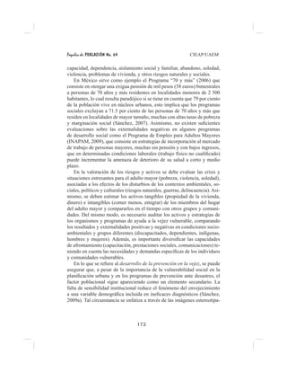 Papeles de POBLACIÓN No. 69 CIEAP/UAEM
172
capacidad, dependencia, aislamiento social y familiar, abandono, soledad,
violencia, problemas de vivienda, y otros riesgos naturales y sociales.
En México sirve como ejemplo el Programa “70 y más” (2006) que
consiste en otorgar una exigua pensión de mil pesos (58 euros) bimestrales
a personas de 70 años y más residentes en localidades menores de 2 500
habitantes, lo cual resulta paradójico si se tiene en cuenta que 79 por ciento
de la población vive en núcleos urbanos, esto implica que los programas
sociales excluyan a 71.5 por ciento de las personas de 70 años y más que
residen en localidades de mayor tamaño, muchas con altas tasas de pobreza
y marginación social (Sánchez, 2007). Asimismo, no existen suficientes
evaluaciones sobre las externalidades negativas en algunos programas
de desarrollo social como el Programa de Empleo para Adultos Mayores
(INAPAM, 2009), que consiste en estrategias de incorporación al mercado
de trabajo de personas mayores, muchas sin pensión y con bajos ingresos,
que en determinadas condiciones laborales (trabajo físico no cualificado)
puede incrementar la amenaza de deterioro de su salud a corto y medio
plazo.
En la valoración de los riesgos y activos se debe evaluar las crisis y
situaciones estresantes para el adulto mayor (pobreza, violencia, soledad),
asociadas a los efectos de los disturbios de los contextos ambientales, so-
ciales, políticos y culturales (riesgos naturales, guerras, delincuencia). Asi-
mismo, se deben estimar los activos tangibles (propiedad de la vivienda,
dinero) e intangibles (comer menos, emigrar) de los miembros del hogar
del adulto mayor y compararlos en el tiempo con otros grupos y comuni-
dades. Del mismo modo, es necesario auditar los activos y estrategias de
los organismos y programas de ayuda a la vejez vulnerable, comparando
los resultados y externalidades positivas y negativas en condiciones socio-
ambientales y grupos diferentes (discapacitados, dependientes, indígenas,
hombres y mujeres). Además, es importante diversificar las capacidades
de afrontamiento (capacitación, prestaciones sociales, comunicaciones) te-
niendo en cuenta las necesidades y demandas específicas de los individuos
y comunidades vulnerables.
En lo que se refiere al desarrollo de la prevención en la vejez, se puede
asegurar que, a pesar de la importancia de la vulnerabilidad social en la
planificación urbana y en los programas de prevención ante desastres, el
factor poblacional sigue apareciendo como un elemento secundario. La
falta de sensibilidad institucional reduce el fenómeno del envejecimiento
a una variable demográfica incluida en ineficaces diagnósticos (Sánchez,
2009a). Tal circunstancia se enfatiza a través de las imágenes estereotipa-
 