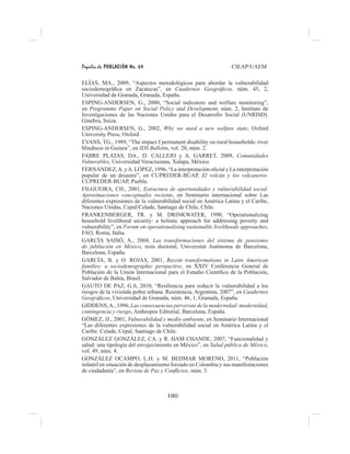 Papeles de POBLACIÓN No. 69 CIEAP/UAEM
180
ELÍAS, MA., 2009, “Aspectos metodológicos para abordar la vulnerabilidad
sociodemográfica en Zacatecas”, en Cuadernos Geográficos, núm. 45, 2,
Universidad de Granada, Granada, España.
ESPING-ANDERSEN, G., 2000, “Social indicators and welfare monitoring”,
en Programme Paper on Social Policy and Development, núm. 2, Instituto de
Investigaciones de las Naciones Unidas para el Desarrollo Social (UNRISD).
Ginebra, Suiza.
ESPING-ANDERSEN, G., 2002, Why we need a new welfare state, Oxford
University Press, Oxford.
EVANS, TG., 1989, “The impact f permanent disability on rural households: river
blindness in Guinea”, en IDS Bulletin, vol. 20, núm. 2.
FABRE PLATAS, DA., D. CALLEJO y A. GARRET, 2009, Comunidades
Vulnerables, Universidad Veracruzana, Xalapa, México.
FERNÁNDEZ,A. yA. LÓPEZ, 1996, “La interpretación oficial y La interpretación
popular de un desastre”, en CUPREDER-BUAP, El volcán y los volcaneros.
CUPREDER-BUAP, Puebla.
FILGUEIRA, CH., 2001, Estructura de oportunidades y vulnerabilidad social.
Aproximaciones conceptuales reciente, en Seminario internacional sobre Las
diferentes expresiones de la vulnerabilidad social en América Latina y el Caribe,
Naciones Unidas, Cepal/Celade, Santiago de Chile, Chile.
FRANKENBERGER, TR. y M. DRINKWATER, 1990, “Operationalizing
household livelihood security: a holistic approach for addressing poverty and
vulnerability”, en Forum on operationalising sustainable livelihoods approaches,
FAO, Roma, Italia.
GARCÍA SAISÓ, A., 2004, Las transformaciones del sistema de pensiones
de jubilación en México, tesis doctoral, Universitat Autònoma de Barcelona,
Barcelona, España.
GARCÍA, B. y O. ROJAS, 2001, Recent transformations in Latin American
families: a sociodemographic perspective, en XXIV Conferencia General de
Población de la Unión Internacional para el Estudio Científico de la Población,
Salvador de Bahía, Brasil.
GAUTO DE PAZ, G.S, 2010, “Resiliencia para reducir la vulnerabilidad a los
riesgos de la vivienda pobre urbana. Resistencia, Argentina, 2007”, en Cuadernos
Geográficos, Universidad de Granada, núm. 46, 1, Granada, España.
GIDDENS,A., 1996, Las consecuencias perversas de la modernidad: modernidad,
contingencia y riesgo, Anthropos Editorial, Barcelona, España.
GÓMEZ, JJ., 2001, Vulnerabilidad y medio ambiente, en Seminario Internacional
“Las diferentes expresiones de la vulnerabilidad social en América Latina y el
Caribe. Celade, Cepal, Santiago de Chile.
GONZÁLEZ GONZÁLEZ, CA. y R. HAM CHANDE, 2007, “Funcionalidad y
salud: una tipología del envejecimiento en México”, en Salud pública de México,
vol. 49, núm. 4.
GONZÁLEZ OCAMPO, L.H. y M. BEDMAR MORENO, 2011, “Población
infantil en situación de desplazamiento forzado en Colombia y sus manifestaciones
de ciudadanía”, en Revista de Paz y Conflictos, núm. 5.
 