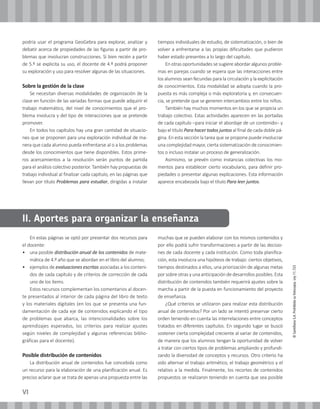 VI
©SantillanaS.A.Prohibidasufotocopia.Ley11.723
En estas páginas se optó por presentar dos recursos para
el docente:
• 	 una posible distribución anual de los contenidos de mate-
mática de 4.º año que se abordan en el libro del alumno;
• 	 ejemplos de evaluaciones escritas asociadas a los conteni-
dos de cada capítulo y de criterios de corrección de cada
uno de los ítems.
Estos recursos complementan los comentarios al docen-
te presentados al interior de cada página del libro de texto
y los materiales digitales (en los que se presenta una fun-
damentación de cada eje de contenidos explicando el tipo
de problemas que abarca, las intencionalidades sobre los
aprendizajes esperados, los criterios para realizar ajustes
según niveles de complejidad y algunas referencias biblio-
gráficas para el docente).
Posible distribución de contenidos
La distribución anual de contenidos fue concebida como
un recurso para la elaboración de una planificación anual. Es
preciso aclarar que se trata de apenas una propuesta entre las
muchas que se pueden elaborar con los mismos contenidos y
por ello podrá sufrir transformaciones a partir de las decisio-
nes de cada docente y cada institución. Como toda planifica-
ción, esta involucra una hipótesis de trabajo: ciertos objetivos,
tiempos destinados a ellos, una priorización de algunas metas
por sobre otras y una anticipación de desarrollos posibles. Esta
distribución de contenidos también requerirá ajustes sobre la
marcha a partir de la puesta en funcionamiento del proyecto
de enseñanza.
¿Qué criterios se utilizaron para realizar esta distribución
anual de contenidos? Por un lado se intentó preservar cierto
orden teniendo en cuenta las interrelaciones entre conceptos
tratados en diferentes capítulos. En segundo lugar se buscó
sostener cierta complejidad creciente al variar de contenidos,
de manera que los alumnos tengan la oportunidad de volver
a tratar con ciertos tipos de problemas ampliando y profundi-
zando la diversidad de conceptos y recursos. Otro criterio ha
sido alternar el trabajo aritmético, el trabajo geométrico y el
relativo a la medida. Finalmente, los recortes de contenidos
propuestos se realizaron teniendo en cuenta que sea posible
podría usar el programa GeoGebra para explorar, analizar y
debatir acerca de propiedades de las figuras a partir de pro-
blemas que involucran construcciones. Si bien recién a partir
de 5.º se explicita su uso, el docente de 4.º podrá proponer
su exploración y uso para resolver algunas de las situaciones.
Sobre la gestión de la clase
Se necesitan diversas modalidades de organización de la
clase en función de las variadas formas que puede adquirir el
trabajo matemático, del nivel de conocimientos que el pro-
blema involucra y del tipo de interacciones que se pretende
promover.
En todos los capítulos hay una gran cantidad de situacio-
nes que se proponen para una exploración individual de ma-
nera que cada alumno pueda enfrentarse al o a los problemas
desde los conocimientos que tiene disponibles. Estos prime-
ros acercamientos a la resolución serán puntos de partida
para el análisis colectivo posterior. También hay propuestas de
trabajo individual al finalizar cada capítulo, en las páginas que
llevan por título Problemas para estudiar, dirigidas a instalar
tiempos individuales de estudio, de sistematización, o bien de
volver a enfrentarse a las propias dificultades que pudieron
haber estado presentes a lo largo del capítulo.
En otras oportunidades se sugiere abordar algunos proble-
mas en parejas cuando se espera que las interacciones entre
los alumnos sean fecundas para la circulación y la explicitación
de conocimientos. Esta modalidad se adopta cuando la pro-
puesta es más compleja o más exploratoria y, en consecuen-
cia, se pretende que se generen intercambios entre los niños.
También hay muchos momentos en los que se propicia un
trabajo colectivo. Estas actividades aparecen en las portadas
de cada capítulo –para iniciar el abordaje de un contenido– y
bajo el título Para hacer todos juntos al final de cada doble pá-
gina. En esta sección la tarea que se propone puede involucrar
una complejidad mayor, cierta sistematización de conocimien-
tos o incluso instalar un proceso de generalización.
Asimismo, se prevén como instancias colectivas los mo-
mentos para establecer cierto vocabulario, para definir pro-
piedades o presentar algunas explicaciones. Esta información
aparece encabezada bajo el título Para leer juntos.
II. Aportes para organizar la enseñanza
 