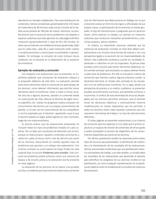 VII
©SantillanaS.A.Prohibidasufotocopia.Ley11.723
abordarlos en tiempos establecidos. Para esta distribución de
contenidos, hemos considerado aproximadamente 150 clases
de matemática de 40 minutos cada una (en función de la me-
dida anual prevista de 180 días de clases). Asimismo, es posi-
ble estimar que la resolución de los problemas y los debates o
espacios colectivos que estos generan en cada página del libro
involucran aproximadamente 1 clase de 40 a 60 minutos. Es
obvio que se trata de una medida de tiempo aproximada, dado
que en cada clase, cada día y cada institución están sujetos
a condicionamientos y restricciones no previsibles ni genera-
lizables. Sin embargo, la inclusión de estos tiempos busca
colaborar con el docente en la elaboración de su proyecto
de enseñanza.
Ejemplos de evaluación y corrección
Con respecto a las evaluaciones que se presentan, es im-
portante explicitar qué concepción de evaluación subyace a
la propuesta didáctica de este libro. La evaluación permite
tanto tener elementos sobre la marcha de los aprendizajes de
los alumnos, como obtener información que permita tomar
decisiones sobre la enseñanza: volver a tratar un tema, ense-
ñar otra vez a algunos alumnos, abordar un contenido desde
un nuevo punto de vista, afianzar el dominio de algún recur-
so específico, etc. Evaluar los progresos implica comparar los
conocimientos del alumno con sus propios conocimientos de
partida –y no solo con los conocimientos de sus compañeros
o con los esperados por el docente– apostando a que lo que
el alumno todavía no logró, podrá lograrlo en otro momento,
luego de una nueva enseñanza.
Es preciso aclarar que las evaluaciones propuestas no
incluyen todos los tipos de problemas tratados en cada ca-
pítulo. Por un lado, por cuestiones de extensión; por el otro,
porque se seleccionaron aquellos contenidos prioritarios y
sobre los cuales se busca cierto nivel de dominio por parte
de los alumnos, descartando en cambio aquellos tipos de
problemas que apuntan a un trabajo más exploratorio. Con
criterios similares se construyeron las hojas finales de cada
capítulo bajo la sección Problemas para estudiar. Este con-
junto de problemas podrá utilizarse como una instancia de
repaso y de estudio previa a la evaluación escrita presente
en estas páginas.
La evaluación de los alumnos no se reduce a las pruebas
escritas,esevidentequeestainstanciaimplicasolounafuente
más de información que debe ponerse en diálogo con lo que
el docente analiza en términos de logros y dificultades de sus
propias clases, la participación de los alumnos en tareas gru-
pales, el tipo de intervenciones y preguntas que los alumnos
hacen, cómo explican su trabajo, sus aportes en instancias
colectivas que involucran interpretar procedimientos y solu-
ciones propias y ajenas, etcétera.
En síntesis, es importante, entonces, explicitar que las
instancias de evaluación incluidas en este libro deben com-
plementarse con muchas otras formas de evaluar y con una
perspectiva ligada a la asunción de las responsabilidades de
ofrecer más y diferente enseñanza cuando los resultados in-
dividuales o colectivos no son los esperados. Al pensar estas
pruebas como insumos para tomar decisiones didácticas, co-
bra sentido anticipar qué resultados se espera obtener frente
a cada clase de problemas. Por ello se incluyeron criterios de
corrección que intentan superar algunas prácticas usuales: la
dicotomía bien/mal, la mirada solo centrada en los resulta-
dos o en las calificaciones numéricas. En su lugar, desde una
perspectiva de proceso y un análisis cualitativo, se presentan
posibles procedimientos correctos, parcialmente correctos o
incorrectos. El análisis de esta diversidad de recursos desple-
gados por los alumnos permitirá, entonces, que el docente
revise las decisiones didácticas y eventualmente imprima
modificaciones en nuevos dispositivos que les permitan a
todos los alumnos volver sobre aquellas cuestiones que aún
requieren más tiempo de trabajo o un tipo de intervenciones
diferentes.
En estas páginas se presentan evaluaciones y sus criterios
de corrección para los capítulos 2 a 12, dado que el primer ca-
pítulo es un espacio de revisión de contenidos de tercer grado
y podrá acompañar el proceso de diagnóstico de los conoci-
mientos disponibles por parte de los alumnos.
Por último, quisiéramos resaltar las relaciones entre ambos
tipos de recursos aquí presentados: la distribución de conteni-
dos y la interpretación de los resultados de las evaluaciones.
Hemos mencionado inicialmente que una planificación involu-
cra una hipótesis de trabajo, y en este sentido, su mirada sobre
los resultados de las evaluaciones que desarrolle el docente
para identificar los progresos de sus alumnos incidirá en esa
planificación, así como cualquier transformación en la planifi-
cacióndeberáincidirenlaelaboraciónyelanálisisdeinstancias
de evaluación.
 