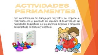 Son complemento del trabajo por proyectos, se propone su
realización con el propósito de impulsar el desarrollo de las
habilidades lingüísticas de los alumnos dirigidas a fortalecer
sus practicas de lectura y escritura.
 