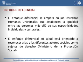 ENFOQUE DIFERENCIAL

 El enfoque diferencial se ampara en los Derechos
  Humanos Universales que establecen la igualdad
  entre las personas más allá de sus especificidades
  individuales y culturales.

 El enfoque diferencial en salud está orientado a
  reconocer a las y los diferentes actores sociales como
  sujetos de derecho (Ministerio de la Protección
  Social).

      Formación para la Atención Integral en Salud para Víctimas de Violencia Sexual
 