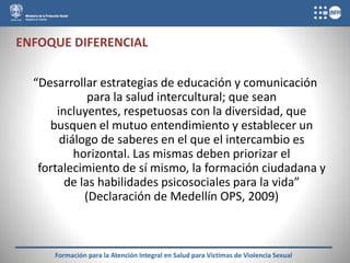 ENFOQUE DIFERENCIAL

  “Desarrollar estrategias de educación y comunicación
              para la salud intercultural; que sean
       incluyentes, respetuosas con la diversidad, que
     busquen el mutuo entendimiento y establecer un
        diálogo de saberes en el que el intercambio es
           horizontal. Las mismas deben priorizar el
   fortalecimiento de sí mismo, la formación ciudadana y
         de las habilidades psicosociales para la vida”
             (Declaración de Medellín OPS, 2009)



      Formación para la Atención Integral en Salud para Víctimas de Violencia Sexual
 