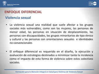 ENFOQUE DIFERENCIAL
Violencia sexual
• La violencia sexual una realidad que suele afectar a los grupos
  sociales más vulnerables, como son las mujeres, las personas de
  menor edad, las personas en situación de desplazamiento, las
  personas con discapacidades, los grupos minoritarios de tipo étnico
  y cultural y las personas con orientaciones sexuales e identidades
  no convencionales

• El enfoque diferencial es requerido en el diseño, la ejecución y
  evaluación de estrategias destinadas a minimizar tanto la incidencia
  como el impacto de esta forma de violencia sobre estos colectivos
  sociales.


       Formación para la Atención Integral en Salud para Víctimas de Violencia Sexual
 