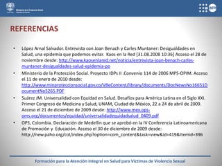 REFERENCIAS

•   López Arnal Salvador. Entrevista con Joan Benach y Carles Muntaner: Desigualdades en
    Salud, una epidemia que podemos evitar. Kaos en la Red [31.08.2008 10:36] Acceso el 28 de
    noviembre desde: http://www.kaosenlared.net/noticia/entrevista-joan-benach-carles-
    muntaner-desigualdades-salud-epidemia-po
•   Ministerio de la Protección Social. Proyecto IDPs II .Convenio 114 de 2006 MPS-OPIM. Acceso
    el 11 de enero de 2010 desde:
    http://www.minproteccionsocial.gov.co/VBeContent/library/documents/DocNewsNo16651D
    ocumentNo5265.PDF
•   Suárez JM. Universalidad con Equidad en Salud. Desafíos para América Latina en el Siglo XXI.
    Primer Congreso de Medicina y Salud, UNAM, Ciudad de México, 22 a 24 de abril de 2009.
    Acceso el 21 de diciembre de 2009 desde: http://www.mex.ops-
    oms.org/documentos/equidad/universalidadequidadsalud_0409.pdf
•   OPS, Colombia. Declaración de Medellín que se aprobó en la IV Conferencia Latinoamericana
    de Promoción y Educación. Acceso el 30 de diciembre de 2009 desde:
    http://new.paho.org/col/index.php?option=com_content&task=view&id=419&Itemid=396




          Formación para la Atención Integral en Salud para Víctimas de Violencia Sexual
 