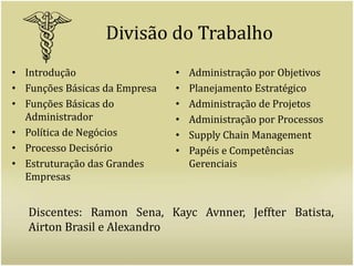 Divisão do TrabalhoIntrodução	Funções Básicas da EmpresaFunções Básicas do AdministradorPolítica de NegóciosProcesso DecisórioEstruturação das Grandes EmpresasAdministração por ObjetivosPlanejamento EstratégicoAdministração de ProjetosAdministração por ProcessosSupply Chain ManagementPapéis e Competências GerenciaisDiscentes: Ramon Sena, Kayc Avnner, Jeffter Batista, Airton Brasil e Alexandro
