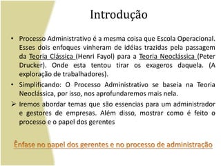 IntroduçãoProcesso Administrativo é a mesma coisa que Escola Operacional. Esses dois enfoques vinheram de idéias trazidas pela passagem da Teoria Clássica (Henri Fayol) para a Teoria Neoclássica (Peter Drucker). Onde esta tentou tirar os exageros daquela. (A exploração de trabalhadores). Simplificando: O Processo Administrativo se baseia na Teoria Neoclássica, por isso, nos aprofundaremos mais nela. Iremos abordar temas que são essencias para um administrador e gestores de empresas. Além disso, mostrar como é feito o processo e o papel dos gerentesÊnfase no papel dos gerentes e no processo de administração