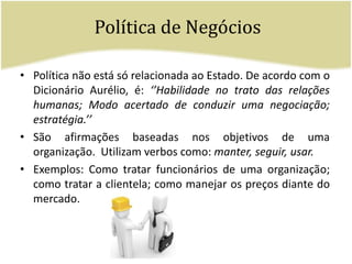 Política de NegóciosPolítica não está só relacionada ao Estado. De acordo com o Dicionário Aurélio, é: ‘’Habilidade no trato das relações humanas; Modo acertado de conduzir uma negociação; estratégia.’’ São afirmações baseadas nos objetivos de uma organização.  Utilizam verbos como: manter, seguir, usar. Exemplos: Como tratar funcionários de uma organização; como tratar a clientela; como manejar os preços diante do mercado. 