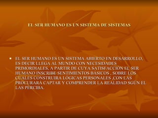EL SER HUMANO ES UN SISTEMA DE SISTEMAS EL SER HUMANO ES UN SISTEMA ABIERTO EN DESARROLLO, ES DECIR LLEGA AL MUNDO CON NECESIDADES PRIMORDIALES, A PARTIR DE CUYA SATISFACCIÓN EL SER HUMANO INSCRIBE SENTIMIENTOS BÁSICOS , SOBRE LOS CUALES CONSTRUIRA LÓGICAS PERSONALES ,CON LAS PROCURARÁ CAPTAR Y COMPRENDER LA REALIDAD SGÚN EL LAS PERCIBA. 