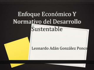 Enfoque Económico Y
Normativo del Desarrollo
     Sustentable

      Leonardo Adán González Ponce
 