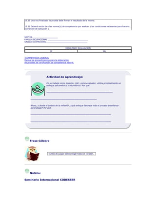 10.10 Una vez finalizada la prueba debe firmar el resultado de la misma.
10.11 Deberá recibir la o las norma(s) de competencia por evaluar y las condiciones necesarias para hacerlo
(condición de ejecución ).
SECTOR_____________________
FAMILIA OCUPACIONAL _________________________________
SALIDA OCUPACIONAL _________________________________
RESULTADO EVALUACIÓN
SÍ NO
-COMPETENCIA LABORAL
Manual de procedimientos para la elaboración
de pruebas de certificación de competencia laboral.
Actividad de Aprendizaje:
En su trabajo como docente, ¿Ud., como evaluador, utiliza principalmente un
enfoque psicométrico o edumétrico? Por qué.
-----------------------------------------------------------------
-----------------------------------------------------------------
Ahora, y desde el ámbito de la reflexión, ¿qué enfoque favorece más el proceso enseñanza-
aprendizaje? Por qué.
-------------------------------------------------------------------------------
-------------------------------------------------------------------------------
Frase Célebre
Antes de juzgar debes llegar hasta el corazón.
Noticia:
Seminario Internacional CODESSER
 