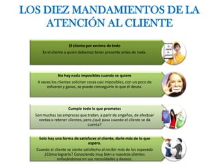 LOS DIEZ MANDAMIENTOS DE LA
ATENCIÓN AL CLIENTE
El cliente por encima de todo
Es el cliente a quien debemos tener presente antes de nada.
No hay nada imposibles cuando se quiere
A veces los clientes solicitan cosas casi imposibles, con un poco de
esfuerzo y ganas, se puede conseguirlo lo que él desea.
Cumple todo lo que prometas
Son muchas las empresas que tratan, a parir de engaños, de efectuar
ventas o retener clientes, pero ¿qué pasa cuando el cliente se da
cuenta?
Solo hay una forma de satisfacer al cliente, darle más de lo que
espera.
Cuando el cliente se siente satisfecho al recibir más de los esperado
¿Cómo lograrlo? Conociendo muy bien a nuestros clientes
enfocándonos en sus necesidades y deseos.
 