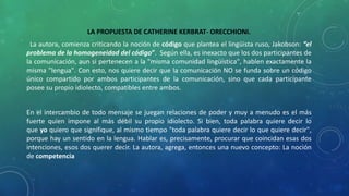 LA PROPUESTA DE CATHERINE KERBRAT- ORECCHIONI.
La autora, comienza criticando la noción de código que plantea el lingüista ruso, Jakobson: “el
problema de la homogeneidad del código”. Según ella, es inexacto que los dos participantes de
la comunicación, aun si pertenecen a la "misma comunidad lingüística", hablen exactamente la
misma "lengua". Con esto, nos quiere decir que la comunicación NO se funda sobre un código
único compartido por ambos participantes de la comunicación, sino que cada participante
posee su propio idiolecto, compatibles entre ambos.
En el intercambio de todo mensaje se juegan relaciones de poder y muy a menudo es el más
fuerte quien impone al más débil su propio idiolecto. Si bien, toda palabra quiere decir lo
que yo quiero que signifique, al mismo tiempo "toda palabra quiere decir lo que quiere decir",
porque hay un sentido en la lengua. Hablar es, precisamente, procurar que coincidan esas dos
intenciones, esos dos querer decir. La autora, agrega, entonces una nuevo concepto: La noción
de competencia
 