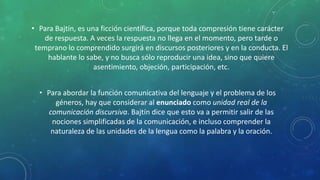• Para Bajtín, es una ficción científica, porque toda compresión tiene carácter
de respuesta. A veces la respuesta no llega en el momento, pero tarde o
temprano lo comprendido surgirá en discursos posteriores y en la conducta. El
hablante lo sabe, y no busca sólo reproducir una idea, sino que quiere
asentimiento, objeción, participación, etc.
• Para abordar la función comunicativa del lenguaje y el problema de los
géneros, hay que considerar al enunciado como unidad real de la
comunicación discursiva. Bajtín dice que esto va a permitir salir de las
nociones simplificadas de la comunicación, e incluso comprender la
naturaleza de las unidades de la lengua como la palabra y la oración.
 